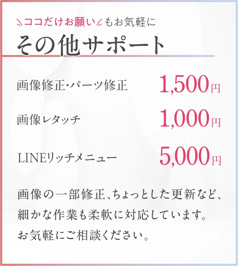 ここだけお願いもお気軽に。その他サポート料金。画像修正・パーツ修正1500円。画像レタッチ1000円。LINEリッチメニュー5000円。画像の一部修正、ちょっとした更新など、細かな作業も柔軟に対応しています。お気軽にお問合せください。