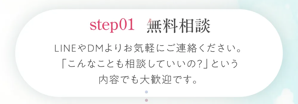 ステップ1：無料相談。LINEやDMよりお気軽にご連絡ください。『こんなことも相談していいの？』という内容でも大歓迎です。