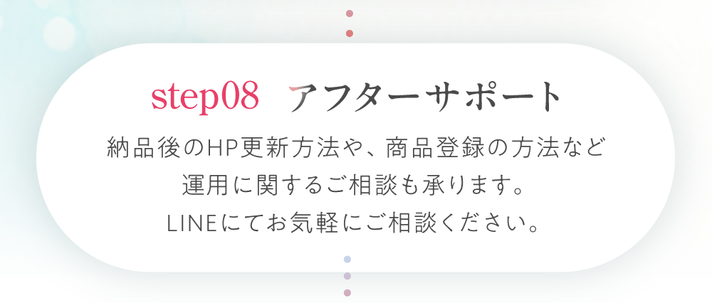ステップ８：アフターサポート。納品後のHP更新方法や、商品登録の方法など、運用に関するご相談も承ります。LINEにてお気軽にご相談ください。