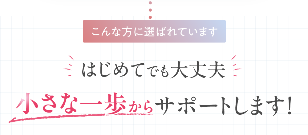 こんな方に選ばれています。初めてでも大丈夫。小さな一歩からサポートします。