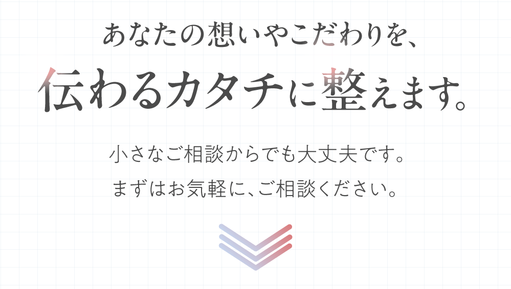 あなたの想いやこだわりを、伝わるカタチに整えます。小さなご相談からでも大丈夫です。まずはお気軽に、ご相談ください。